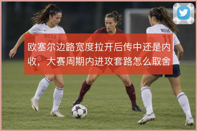 欧塞尔边路宽度拉开后传中还是内收，大赛周期内进攻套路怎么取舍