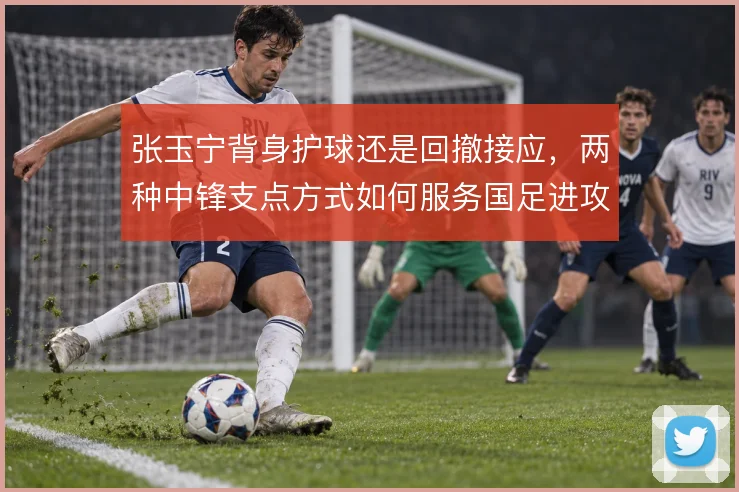 张玉宁背身护球还是回撤接应，两种中锋支点方式如何服务国足进攻