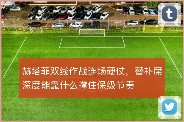 赫塔菲双线作战连场硬仗，替补席深度能靠什么撑住保级节奏
