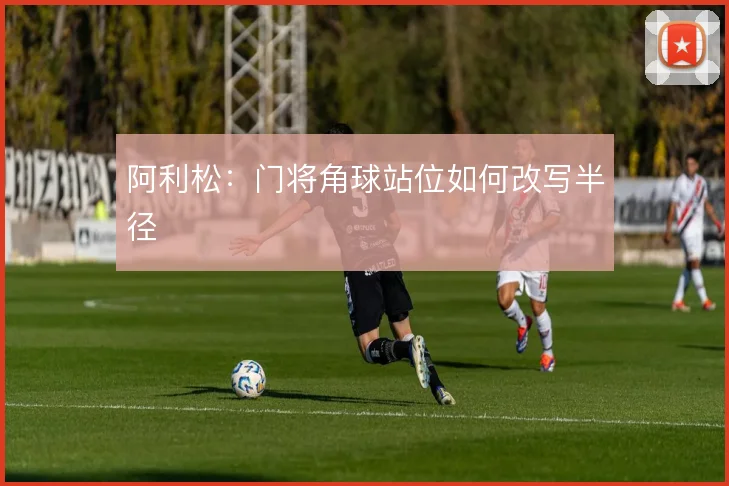 阿利松:门将角球站位如何改写半径