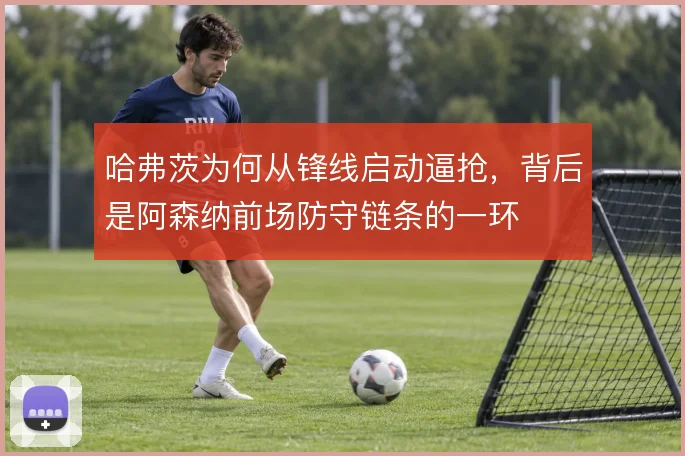 哈弗茨为何从锋线启动逼抢,背后是阿森纳前场防守链条的一环