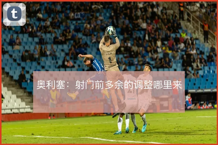奥利塞:射门前多余的调整哪里来
