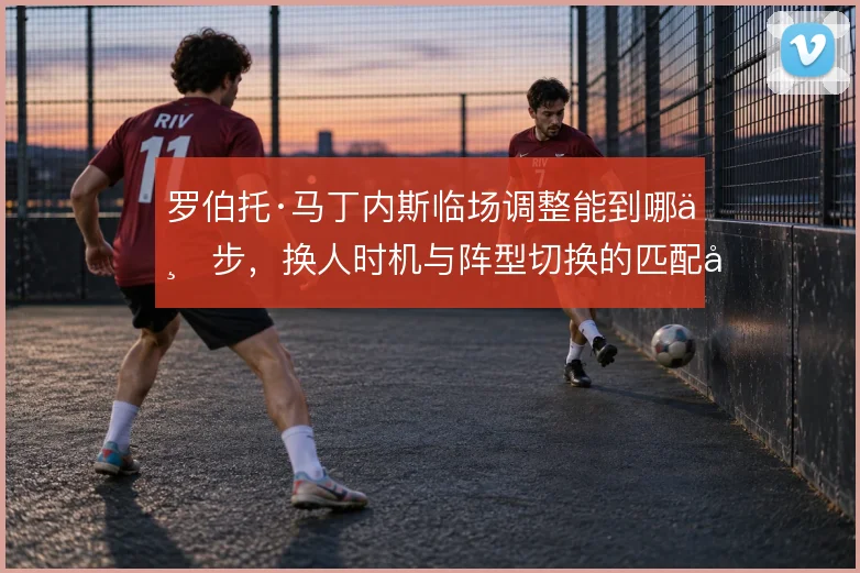 罗伯托·马丁内斯临场调整能到哪一步,换人时机与阵型切换的匹配度是关键