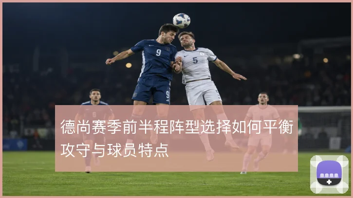 德尚赛季前半程阵型选择如何平衡攻守与球员特点