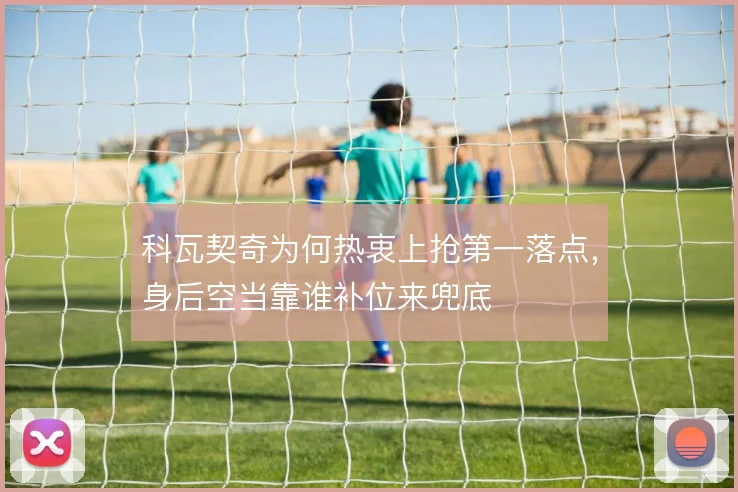 科瓦契奇为何热衷上抢第一落点,身后空当靠谁补位来兜底