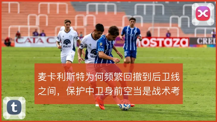 麦卡利斯特为何频繁回撤到后卫线之间,保护中卫身前空当是战术考量