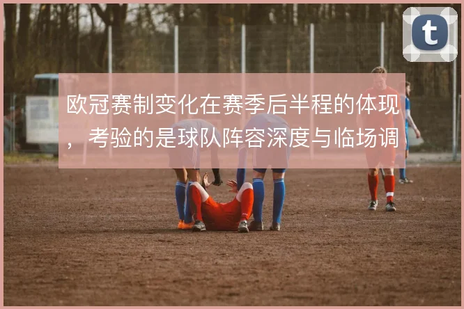 欧冠赛制变化在赛季后半程的体现，考验的是球队阵容深度与临场调整