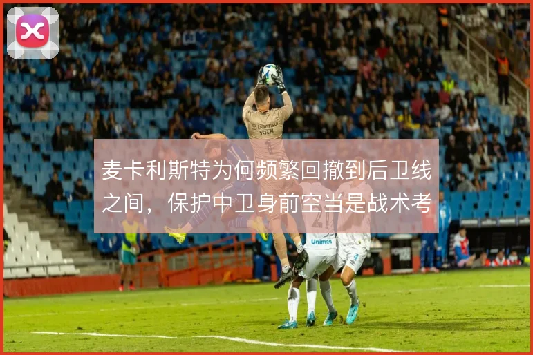 麦卡利斯特为何频繁回撤到后卫线之间,保护中卫身前空当是战术考量