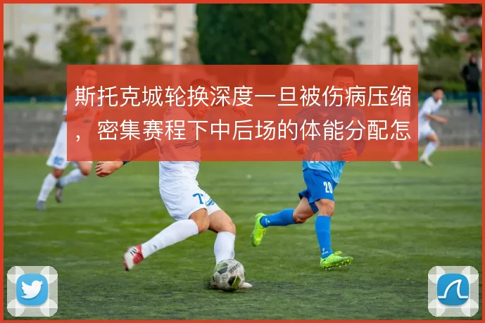 斯托克城轮换深度一旦被伤病压缩，密集赛程下中后场的体能分配怎么解