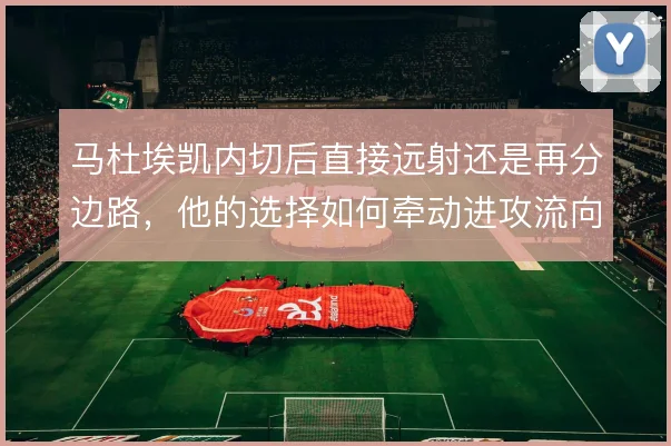 马杜埃凯内切后直接远射还是再分边路,他的选择如何牵动进攻流向