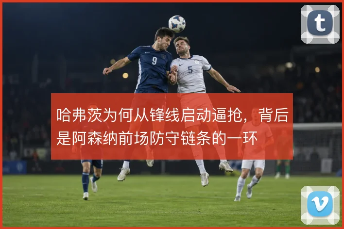 哈弗茨为何从锋线启动逼抢,背后是阿森纳前场防守链条的一环