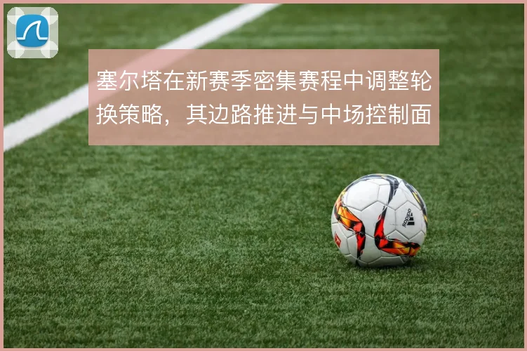 塞尔塔在新赛季密集赛程中调整轮换策略，其边路推进与中场控制面临考验