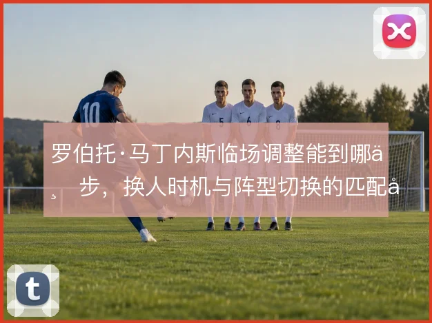 罗伯托·马丁内斯临场调整能到哪一步，换人时机与阵型切换的匹配度是关键